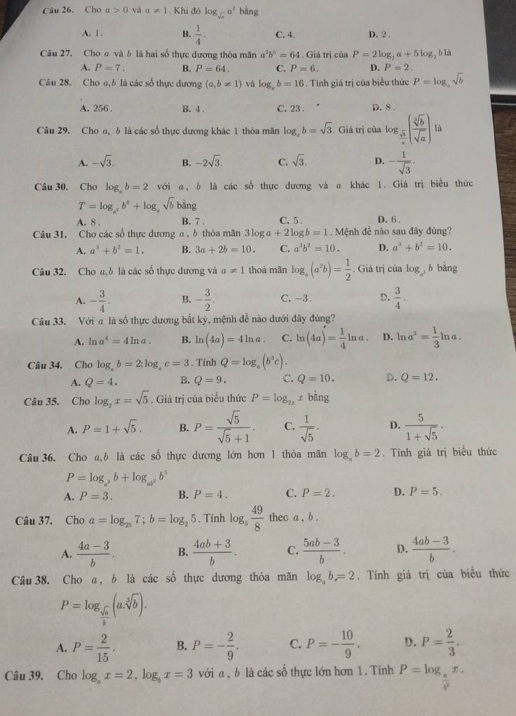 Cho a>0 và a!= 1. Khi đó log _sqrt(x)a^2 bàng
A. 1. B.  1/4 . C. 4. D. 2 .
Câu 27. Cho a và b là hai số thực dương thỏa mãn a^2b^5=64. Giá trị của aP=2log _2a+5log blà
A. P=7. B. P=64. C. P=6. D. P=2.
Câu 28. Cho a,b là các số thực dương (a,b!= 1) và log _ab=16 Tính giá trị của biểu thức P=log _asqrt(b)
A. 256 . B. 4 . C. 23 . D. 8 .
Câu 29. Cho a, b là các số thực dương khác 1 thỏa mãn log _ab=sqrt(3). Giá trị của log _ sqrt(b)/a ( sqrt[3](b)/sqrt(a) ) là
A. -sqrt(3). B. -2sqrt(3). C. sqrt(3). D. - 1/sqrt(3) .
Câu 30. Cho log _ab=2 với α, δ là các số thực dương và a khác 1. Giá trị biểu thức
T=log _a^2b^6+log _asqrt(b) bans 1
A. 8 . B. 7 . C. 5 . D. 6 .
Câu 31. Cho các số thực dương α , b thỏa mãn 3log a+2log b=1 Mệnh đề nào sau đây đúng?
A. a^3+b^2=1. B. 3a+2b=10. C. a^3b^2=10. D. a^3+b^2=10.
Câu 32. Cho a,b là các số thực dương và a!= 1 thoả mãn log _a(a^2b)= 1/2 . Giá trị của log _a^2b bǎng
A. - 3/4 . B. - 3/2 . C. -3. D.  3/4 .
Câu 33. Với a là số thực dương bắt kỳ, mệnh đề nào dưới đây đúng?
A. ln a^4=4ln a. B. ln (4a)=4ln a. C. ln (4a)= 1/4 ln a. D. ln a^3= 1/3 ln a.
Câu 34. Cho log _ab=2;log _ac=3. Tính Q=log _a(b^3c).
A. Q=4. B. Q=9. C. Q=10. D. Q=12.
Câu 35. Cho log _2x=sqrt(5). Giá trị của biểu thức P=log _2xx bǎng
A. P=1+sqrt(5). B. P= sqrt(5)/sqrt(5)+1 . C.  1/sqrt(5) . D.  5/1+sqrt(5) · 
Câu 36. Cho a,b là các shat o thực dương lớn hơn 1 thỏa mãn log _ab=2. Tính giá trị biểu thức
P=log _a^2b+log _ab^2b^5
A. P=3. B. P=4. C. P=2. D. P=5.
Câu 37. Cho a=log _257;b=log _25. Tính log _5 49/8  thec a , b .
A.  (4a-3)/b . B.  (4ab+3)/b . C.  (5ab-3)/b . D.  (4ab-3)/b .
Câu 38. Cho α, b là các số thực dương thỏa mãn log _ab=2. Tính giá trị của biểu thức
P=log _ sqrt(a)/b (a.sqrt[3](b)).
A. P= 2/15 . B. P=- 2/9 . C. P=- 10/9 . D. P= 2/3 .
Câu 39. Cho log _ax=2,log _bx=3 với a , b là các số thực lớn hơn 1. Tính P=log _ a/b^2 x.