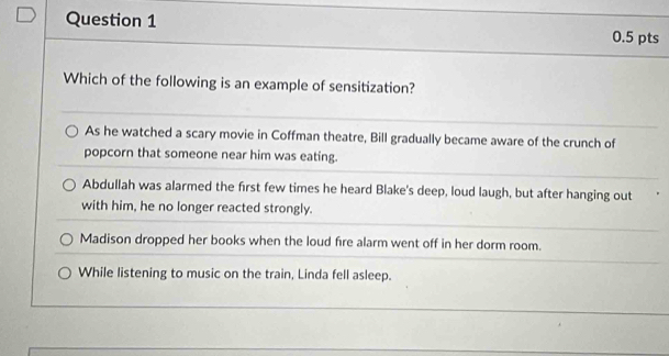 Which of the following is an example of sensitization?
As he watched a scary movie in Coffman theatre, Bill gradually became aware of the crunch of
popcorn that someone near him was eating.
Abdullah was alarmed the first few times he heard Blake's deep, loud laugh, but after hanging out
with him, he no longer reacted strongly.
Madison dropped her books when the loud fire alarm went off in her dorm room.
While listening to music on the train, Linda fell asleep.