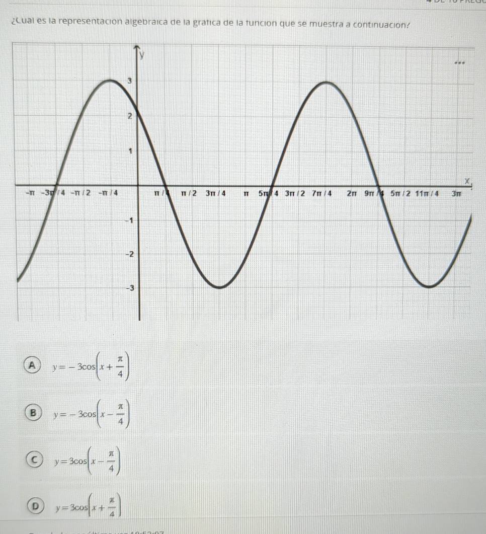 ¿Cual es la representación algebraica de la grafica de la funcion que se muestra a continuacion?
,
a y=-3cos (x+ π /4 )
B y=-3cos (x- π /4 )
C y=3cos (x- π /4 )
D y=3cos (x+ π /4 )