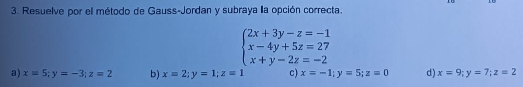 Resuelve por el método de Gauss-Jordan y subraya la opción correcta.
beginarrayl 2x+3y-z=-1 x-4y+5z=27 x+y-2z=-2endarray.
a) x=5; y=-3; z=2 b) x=2;y=1; z=1 c) x=-1; y=5; z=0 d) x=9; y=7; z=2