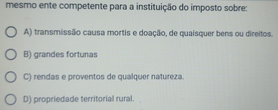 mesmo ente competente para a instituição do imposto sobre:
A) transmissão causa mortis e doação, de quaisquer bens ou direitos.
B) grandes fortunas
C) rendas e proventos de qualquer natureza.
D) propriedade territorial rural.