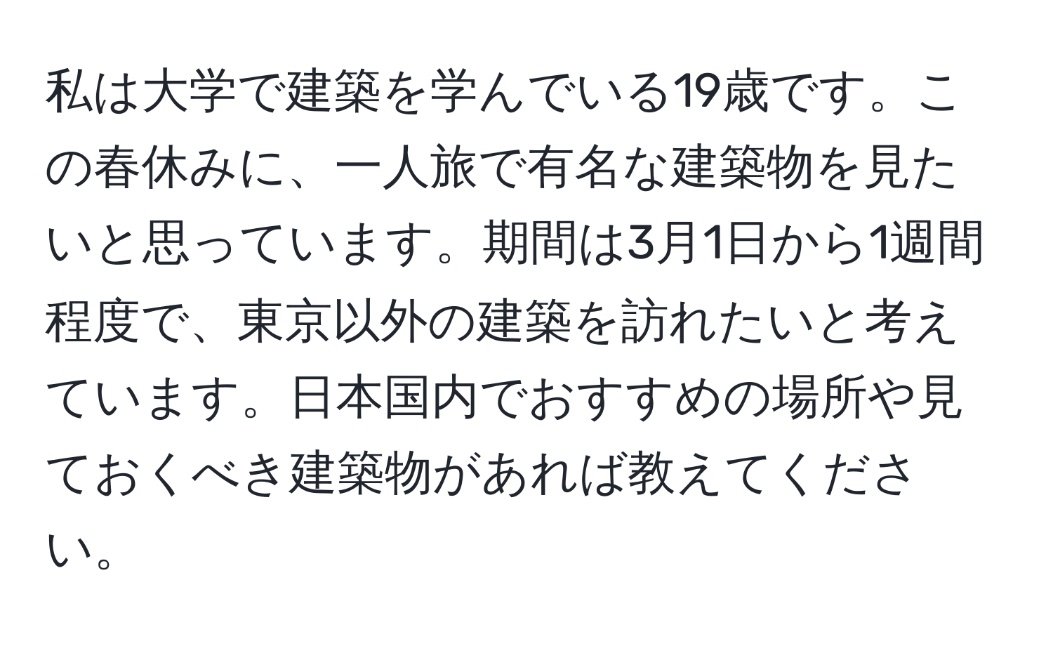 私は大学で建築を学んでいる19歳です。この春休みに、一人旅で有名な建築物を見たいと思っています。期間は3月1日から1週間程度で、東京以外の建築を訪れたいと考えています。日本国内でおすすめの場所や見ておくべき建築物があれば教えてください。