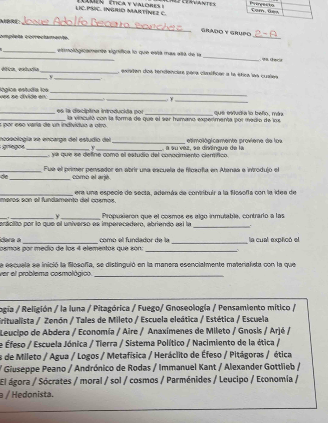 AHLZ CERVANTES
EXamen  ética y valores I 
LIC.PSIC. INGRID MARTÍNEZ C.
_
MBRE:
_
GRADO Y GRUPO
ompleta correctamente.
_etimológicamente significa lo que está mas allá de la_ , es decir
_ ética, estudia_ , existen dos tendencias para clasificar a la ética las cuales
_y
lógica estudía los
ves se dívide en:_
_
_ y_
_es la discíplina introducida por _que estudia lo bello, más
_ la vinculó con la forma de que el ser humano experimenta por medio de los
s por eso varia de un individuo a otro.
noseología se encarga del estudio del _etimológicamente proviene de los
grie _y _,, a su vez, se distingue de la
_ ya que se define como el estudio del conocimiento científico.
_Fue el primer pensador en abrir una escuela de filosofía en Atenas e introdujo el
de _como el arjé.
_era una especie de secta, además de contribuir a la filosofía con la idea de
meros son el fundamento del cosmos.
_、
_y _Propusieron que el cosmos es algo inmutable, contrario a las
peráclito por lo que el universo es imperecedero, abriendo así la_
`
idera a_ como el fundador de la _la cual explicó el
osmos por medío de los 4 elementos que son:_
`
la escuela se inició la filosofía, se distinguió en la manera esencialmente materialista con la que
ver el problema cosmológico._
ogía / Religión / la Iuna / Pitagórica / Fuego/ Gnoseología / Pensamiento mítico /
iritualista / Zenón / Tales de Mileto / Escuela eleática / Estética / Escuela
Leucipo de Abdera / Economía / Aire / Anaxímenes de Mileto / Gnosis / Arjé /
de Éfeso / Escuela Jónica / Tierra / Sistema Político / Nacimiento de la ética /
es de Mileto / Agua / Logos / Metafísica / Heráclito de Éfeso / Pitágoras / ética
/ Giuseppe Peano / Andrónico de Rodas / Immanuel Kant / Alexander Gottlieb /
El ágora / Sócrates / moral / sol / cosmos / Parménides / Leucipo / Economía /
a / Hedonista.
_
_