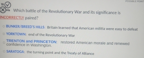 POSSIBLE POINT
15
X Which battle of the Revolutionary War and its significance is
INCORRECTLY paired?
BUNKER/BREED'S HILLS: Britain learned that American militia were easy to defeat
YORKTOWN: end of the Revolutionary War
TRENTON and PRINCETON: restored American morale and renewed
confidence in Washington.
SARATOGA: the turning point and the Treaty of Alliance