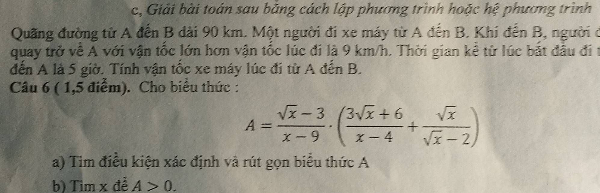 c, Giải bài toán sau băng cách lập phương trình hoặc hệ phương trình 
Quãng đường từ A đến B dài 90 km. Một người đi xe máy từ A đến B. Khi đến B, người ở 
quay trở về A với vận tốc lớn hơn vận tốc lúc đi là 9 km/h. Thời gian kể từ lúc bắt đầu đi t 
đến A là 5 giờ. Tính vận tốc xe máy lúc đi từ A đến B. 
Câu 6 ( 1,5 điểm). Cho biểu thức :
A= (sqrt(x)-3)/x-9 · ( (3sqrt(x)+6)/x-4 + sqrt(x)/sqrt(x)-2 )
a) Tim điều kiện xác định và rút gọn biểu thức A 
b) Tìm x để A>0.