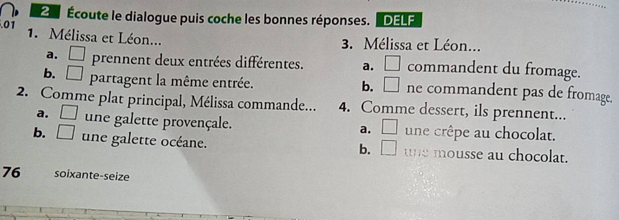 2 Écoute le dialogue puis coche les bonnes réponses. "DELF
.01
1. Mélissa et Léon... 3. Mélissa et Léon...
a. □ prennent deux entrées différentes. a. □  commandent du fromage.
b. □ . partagent la même entrée.
b. □ . ne commandent pas de fromage.
2. Comme plat principal, Mélissa commande... 4. Comme dessert, ils prennent...
a. □ une galette provençale. une crêpe au chocolat.
a. □ 
b. □ une galette océane. une mousse au chocolat.
b. □ 
76 soixante-seize