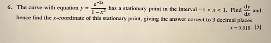 The curve with equation y= (e^(-2x))/1-x^2  has a stationary point in the interval -1 . Find  dy/dx  and 
hence find the x-coordinate of this stationary point, giving the answer correct to 3 decimal places.
x=0.618[5]