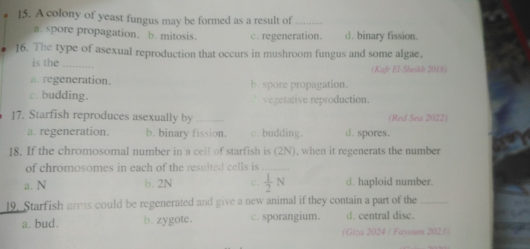 A colony of yeast fungus may be formed as a result of_
a. spore propagation. b. mitosis. c. regeneration. d. binary fission.
16. The type of asexual reproduction that occurs in mushroom fungus and some algae,
is the_
(Kafr El-Sheikh 2018)
a. regeneration. b. spore propagation.
c. budding.
vegetative reproduction.
17. Starfish reproduces asexually by _(Red Sea 2022)
a. regeneration. b. binary fission. c. budding. d. spores.
18. If the chromosomal number in a cell of starfish is (2N), when it regenerats the number
of chromosomes in each of the resulted cells is _
a. N b. 2N c.  1/2 N d. haploid number.
19. Starfish arms could be regenerated and give a new animal if they contain a part of the_
a. bud. b. zygote. c. sporangium. d. central disc.
(Giza 2024 / Fayoum 2023)