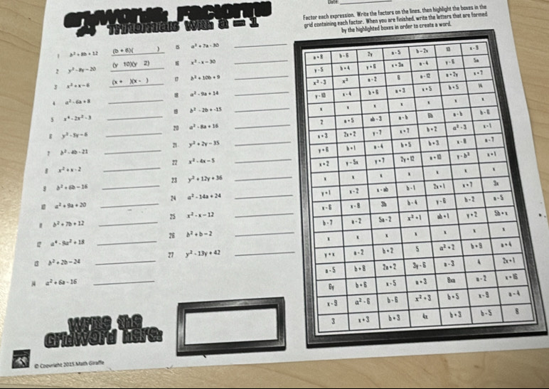 Date_
Factor each expression. Write the factors on the lines, then highlight the boxes in the
grid containing each factor. When you are finished, write the letters that are formed
es in order to creats a word.
1 b^2+8b+12 (b+6)() s a^2+7a-30
_
2 y^2-8y-20 (y10)(y2) x^2-x=30
_
3 x^2+x-6 (x+)(x-) _ b^2+10b+9 _
_
a^2-9a+14
_
4 a^2-6a+8
b^2-2b+-15
_
s x^4-2x^2-3
_20 a^2-8a+16 _
g y^2-5y-6
_
2 y^2+2y-35 _
1 b^2-4b-21
_
_
22 x^2-4x-5 _
8 x^2+x-2
_
23 y^2+12y+36
8 b^2+6b-16
_
24 a^2-14a+24 _
a^2+9a+20
25 x^2-x-12
b^2+7b+12 __
26 b^2+b-2
_
a^4-9a^2+18
_
_
27 y^2-13y+42 _
b^2+2b-24
a^2+6a-16 _
Girie
Ø Coovright 2015 Math Giraffe