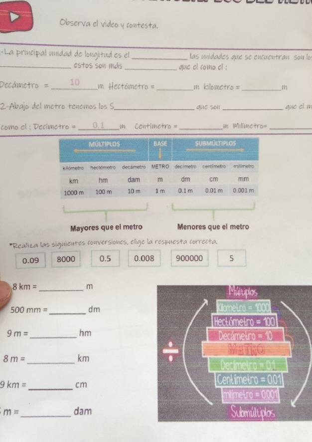 Observa el video y contesta.
-La principal unídad de longitud es el _ las unidades que se encuentran son lo
_estos son más _que el como el :
Decámetro = 10 m Hectómetro =_ m kilometro = _m
2-Abajo del metro tenemos los S_ que son _que el m
como el : Decimetro = _0.1 m Centimetro = _in Milimetro=_
Mayores que el metro Menores que el metro
*Realiza las siguientes conversiones, elige la respuesta correcta.
0.09 8000 0.5 0.008 900000 5
8km= _m
500mm= _dm
9m= _ hm
_
8m=
km
_
9km= cm
m= _ dam