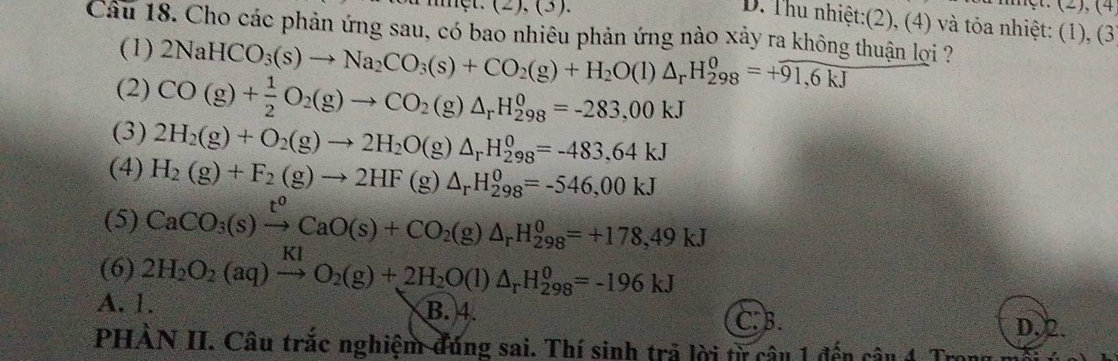 (2),(3)
(2), (4
D. Thu nhiệt:(2), (4) và tỏa nhiệt: (1), (3
Câu 18. Cho các phản ứng sau, có bao nhiêu phản ứng nào xảy ra không thuận lợi ?
(1) 2NaHCO_3(s)to Na_2CO_3(s)+CO_2(g)+H_2O(l)△ _rH_(298)^0=+overline 91,6kJ
(2) CO(g)+ 1/2 O_2(g)to CO_2(g)△ _rH_(298)^0=-283,00kJ
(3) 2H_2(g)+O_2(g)to 2H_2O(g)△ _rH_(298)^0=-483,64kJ
(4) H_2(g)+F_2(g)to 2HF(g)△ _rH_(298)^(θ)=-546,00kJ
(5) CaCO_3(s)xrightarrow t^0CaO(s)+CO_2(g)△ _rH_(298)^0=+178,49kJ
(6) 2H_2O_2(aq)xrightarrow KIO_2(g)+2H_2O(l)△ _rH_(298)^0=-196kJ
A. 1. B. 4.
C. B. D, 2.
PHẢN II. Câu trắc nghiệm đúng sai. Thí sinh trả lời từ câu 1 đến câu