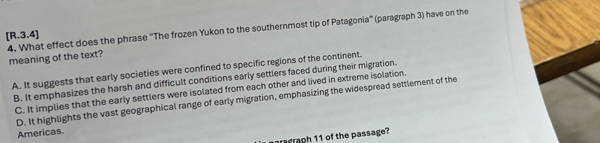 What effect does the phrase "The frozen Yukon to the southernmost tip of Patagonia” (paragraph 3) have on the
[R.3.4]
meaning of the text?
A. It suggests that early societies were confined to specific regions of the continent.
B. It emphasizes the harsh and difficult conditions early settlers faced during their migration.
C. It implies that the early settlers were isolated from each other and lived in extreme isolation.
D. It highlights the vast geographical range of early migration, emphasizing the widespread settlement of the
Americas.
ragraph 11 of the passage?