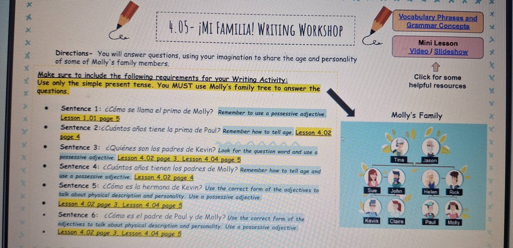 A Vocabulary Phrases and 
4.05- jMi Familia! Writing Workshop 
Grammar Concepts 
X Mini Lesson 
Video / Slideshow 
X Directions- You will answer questions, using your imagination to share the age and personality 
of some of Molly's family members. 
Make sure to include the following requirements for your Writing Activity: Click for some 
Use only the simple present tense. You MUST use Molly's family tree to answer the 
helpful resources 
questions. 
Sentence 1: ¿Cómo se llama el primo de Molly? Remember to use a possessive adjective. Molly's Family 
Lesson 1.01 page 5 
Senfence 2:¿Cuántos años tiene la prima de Paul? Remember how to tell age. Lesson 4,02 
page 4 
Sentence 3： ¿Quiénes son los padres de Kevin? Look for the question word and use a 
possessive adjective. Lesson 4.02 page 3, Lesson 4.04 page 5 
Senfence 4: ¿Cuántos años tienen los padres de Molly? Remember how to tell age and 
use a possessive adjective. Lesson 4.02 page 4 
Sentence 5: ¿Cómo es la hermana de Kevin? Use the correct form of the adjectives to 
talk about physical description and personality. Use a possessive adjective. 
Lesson 4,02 page 3, Lesson 4.04 page 5 
Sentence 6: ¿Cómo es el padre de Paul y de Molly? Use the correct form of the 
adjectives to talk about physical description and personality. Use a possessive adjective 
Lesson 4.02 page 3, Lesson 4.04 page 5