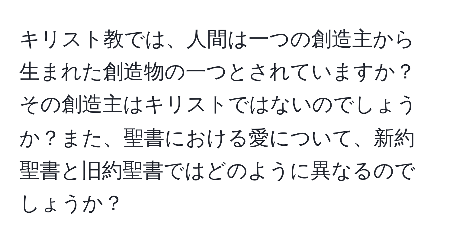 キリスト教では、人間は一つの創造主から生まれた創造物の一つとされていますか？その創造主はキリストではないのでしょうか？また、聖書における愛について、新約聖書と旧約聖書ではどのように異なるのでしょうか？