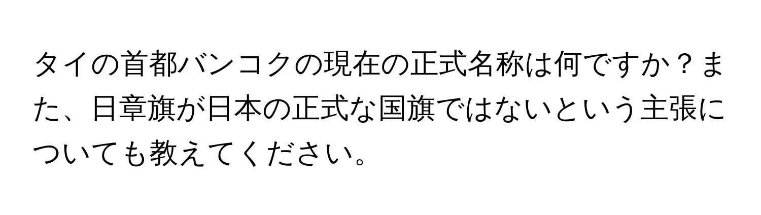 タイの首都バンコクの現在の正式名称は何ですか？また、日章旗が日本の正式な国旗ではないという主張についても教えてください。