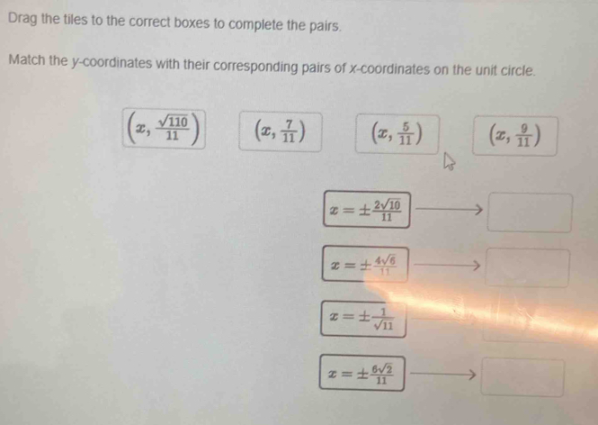 Drag the tiles to the correct boxes to complete the pairs.
Match the y-coordinates with their corresponding pairs of x-coordinates on the unit circle.
(x, sqrt(110)/11 ) (x, 7/11 ) (x, 5/11 ) (x, 9/11 )
x=±  2sqrt(10)/11 
x=±  4sqrt(6)/11 
x=±  1/sqrt(11) 
x=±  6sqrt(2)/11 