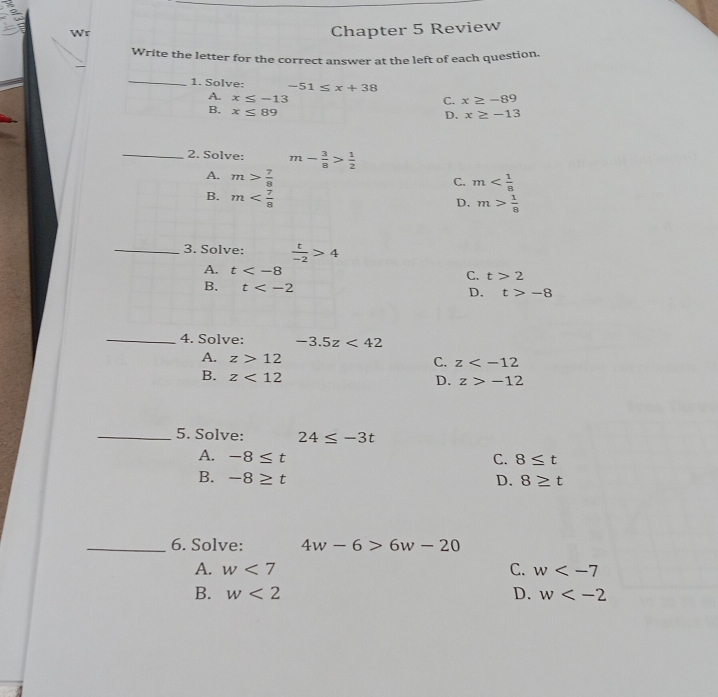 Chapter 5 Review
Write the letter for the correct answer at the left of each question.
_1. Solve: -51≤ x+38
C. x≥ -89
A. x≤ -13 x≥ -13
B. x≤ 89
D.
_2. Solve: m- 3/8 > 1/2 
A. m> 7/8 
C. m
B. m
D. m> 1/8 
_3. Solve:  t/-2 >4
A. t t>2
C.
B. t D. t>-8
_4. Solve: -3.5z<42</tex>
A. z>12
C. z
B. z<12</tex>
D. z>-12
_5. Solve: 24≤ -3t
A. -8≤ t C. 8≤ t
B. -8≥ t D. 8≥ t
_6. Solve: 4w-6>6w-20
A. w<7</tex> C. w
B. w<2</tex> D. w