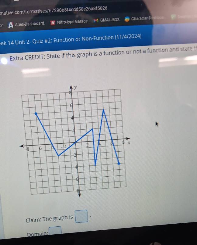 Aries-Dashboard. 
Nitro-type Garage. GMAIL-BOX Character Dashbos 
ek 14 Unit 2- Quiz #2: Function or Non-Function (11/4/2024) 
Extra CREDIT: State if this graph is a function or not a function and statet 
Claim: The graph is □ . 
Domain: □