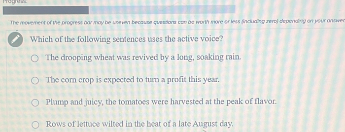 Progress.
The movement of the progress bar may be uneven because questions can be worth more or less (including zero) depending on your answer
Which of the following sentences uses the active voice?
The drooping wheat was revived by a long, soaking rain.
The corn crop is expected to turn a profit this year.
Plump and juicy, the tomatoes were harvested at the peak of flavor.
Rows of lettuce wilted in the heat of a late August day.