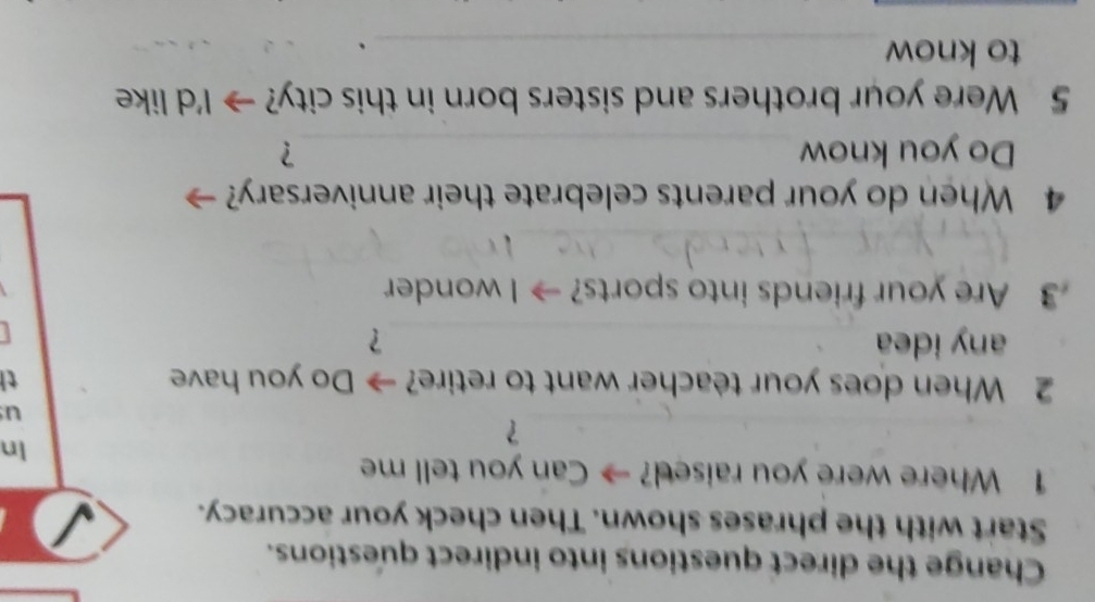 Change the direct questions into indirect questions. 
Start with the phrases shown. Then check your accuracy. 
1 Where were you raised? → Can you tell me 
In 
？ 
u 
2 When does your teacher want to retire? → Do you have th 
any idea _？ 
3 Are your friends into sports? → I wonder 
_ 
4 When do your parents celebrate their anniversary? 
Do you know _？ 
5 Were your brothers and sisters born in this city? → I'd like 
to know_