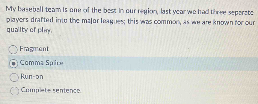 My baseball team is one of the best in our region, last year we had three separate
players drafted into the major leagues; this was common, as we are known for our
quality of play.
Fragment
Comma Splice
Run-on
Complete sentence.