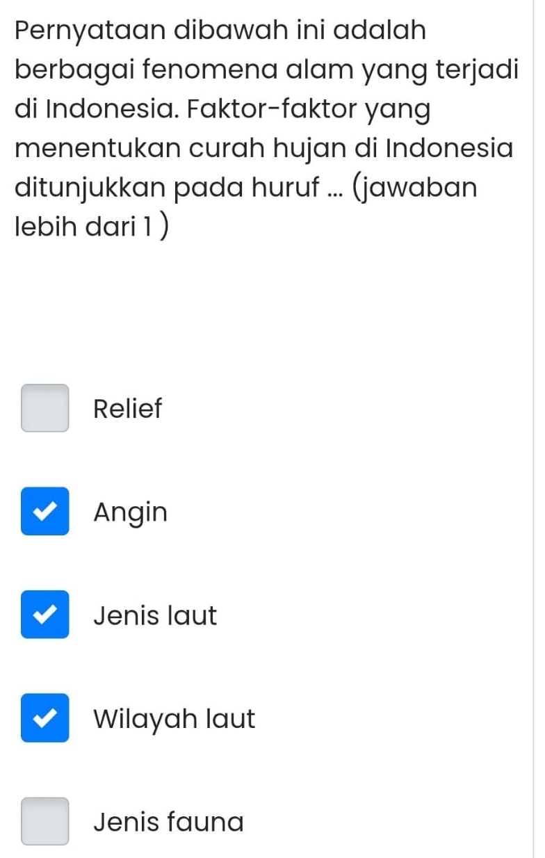 Pernyataan dibawah ini adalah
berbagai fenomena alam yang terjadi
di Indonesia. Faktor-faktor yang
menentukan curah hujan di Indonesia
ditunjukkan pada huruf ... (jawaban
lebih dari 1 )
Relief
Angin
Jenis laut
Wilayah laut
Jenis fauna