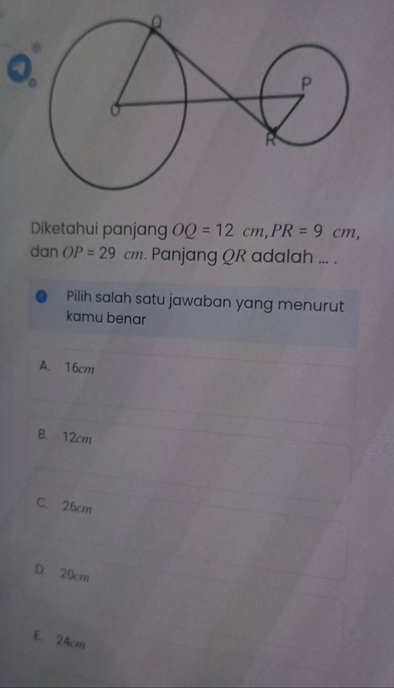 Diketahui panjang OQ=12cm, PR=9cm, 
dan OP=29cm. Panjang QR adalah ... .
Pilih salah satu jawaban yang menurut
kamu benar
A. 16cm
B. 12cm
C. 26cm
D. 20cm
E. 24cm