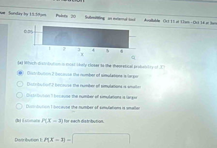 ue Sunday by 11:5 9pm Points 20 Submitting an external tool Available Oct 11 at 12am - Oct 14 at 3am
(a) Which distribution is most likely closer to the theoretical probability of X?
Distribution 2 because the number of simulations is larger
Distributior 2 because the number of simulations is smaller
Distribution 1 because the number of simulations is larger
Distribution 1 because the number of simulations is smaller
(b) Estimate P(X=3) for each distribution.
Distribution 1: P(X=3)= □°