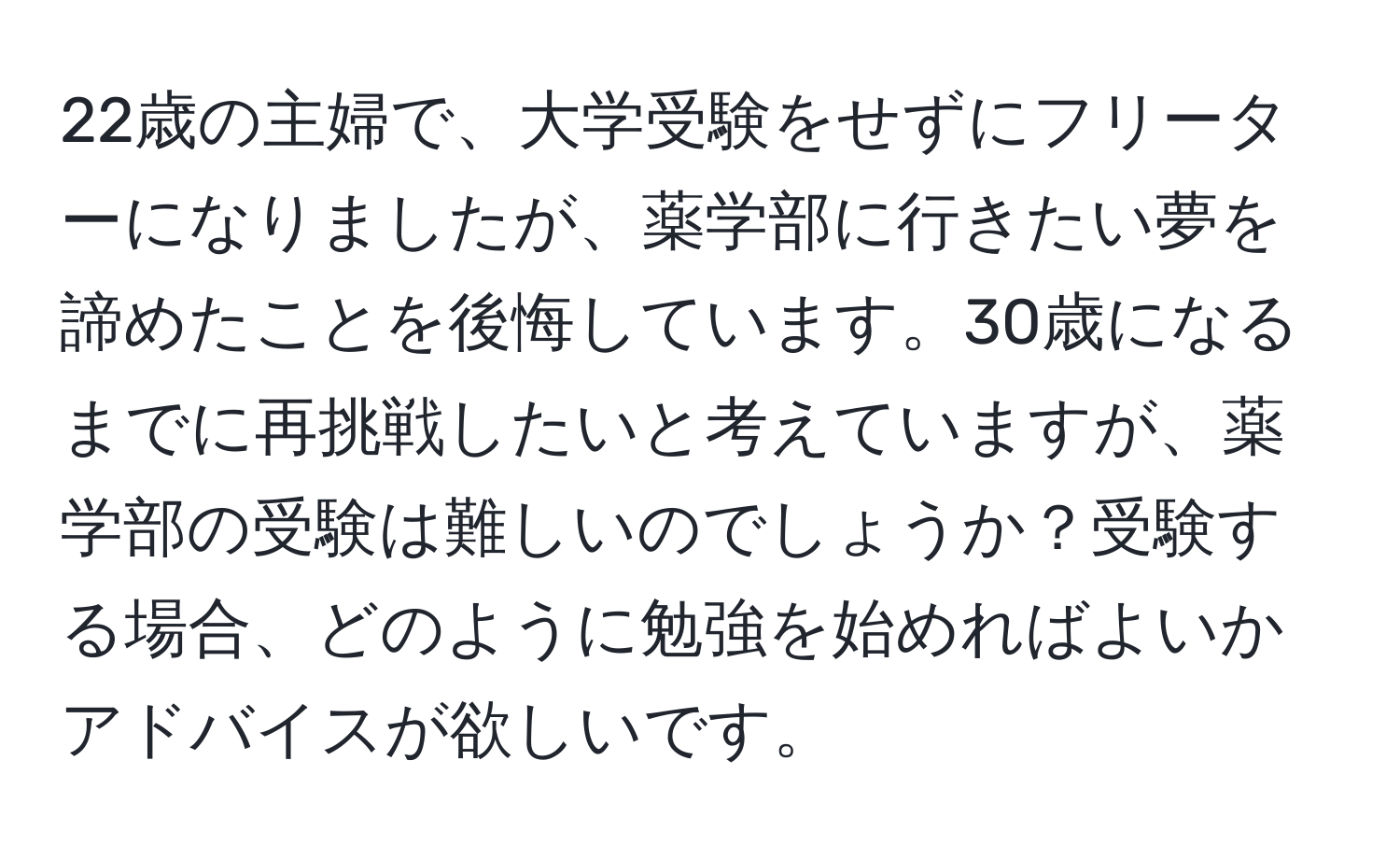 22歳の主婦で、大学受験をせずにフリーターになりましたが、薬学部に行きたい夢を諦めたことを後悔しています。30歳になるまでに再挑戦したいと考えていますが、薬学部の受験は難しいのでしょうか？受験する場合、どのように勉強を始めればよいかアドバイスが欲しいです。