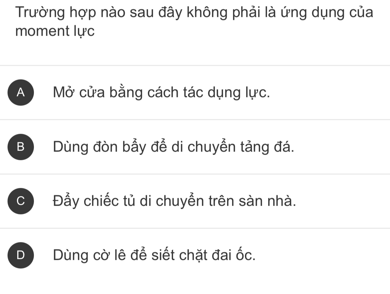 Trường hợp nào sau đây không phải là ứng dụng của
moment lực
A Mở cửa bằng cách tác dụng lực.
B Dùng đòn bẩy để di chuyển tảng đá.
C Đẫy chiếc tủ di chuyễn trên sàn nhà.
D Dùng cờ lê để siết chặt đai ốc.