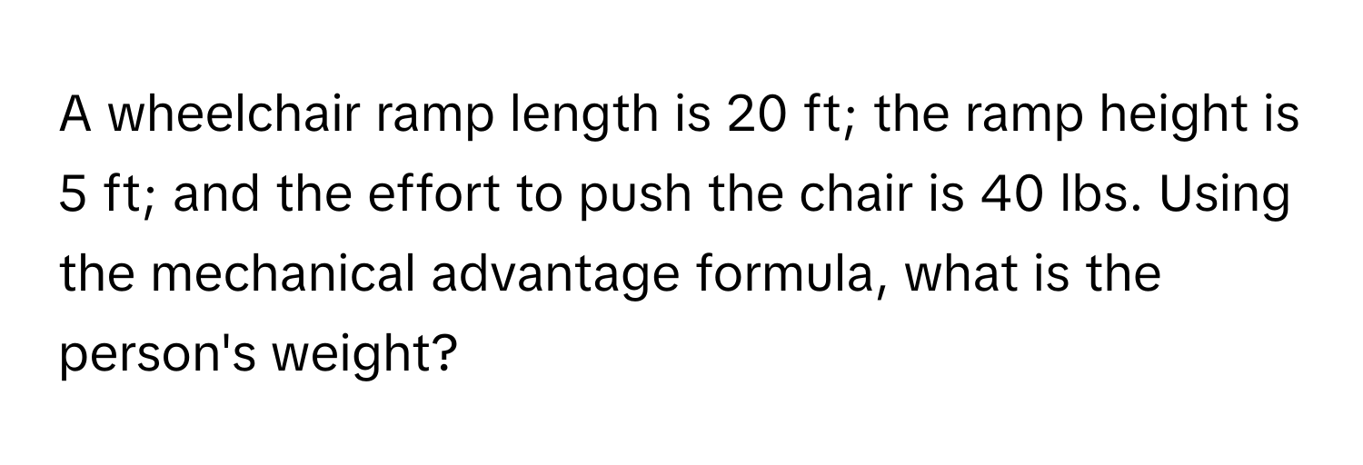 A wheelchair ramp length is 20 ft; the ramp height is 5 ft; and the effort to push the chair is 40 lbs. Using the mechanical advantage formula, what is the person's weight?