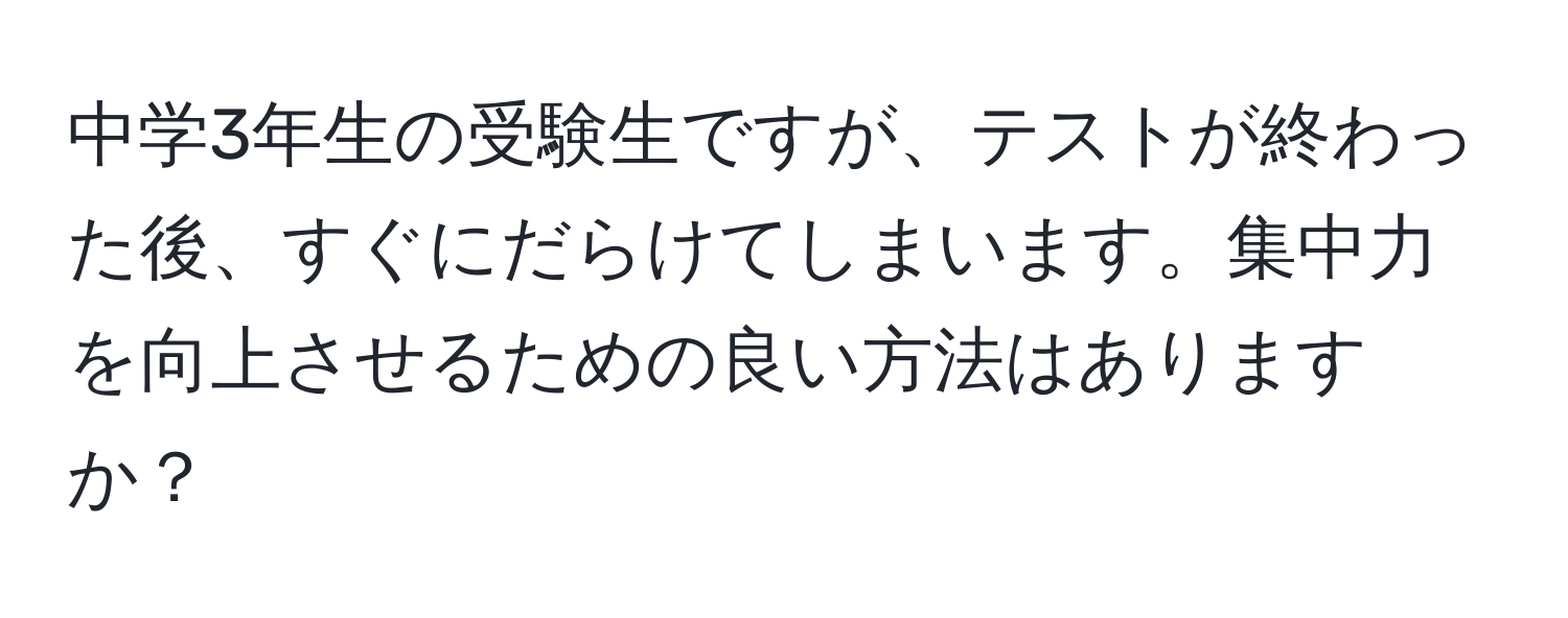 中学3年生の受験生ですが、テストが終わった後、すぐにだらけてしまいます。集中力を向上させるための良い方法はありますか？