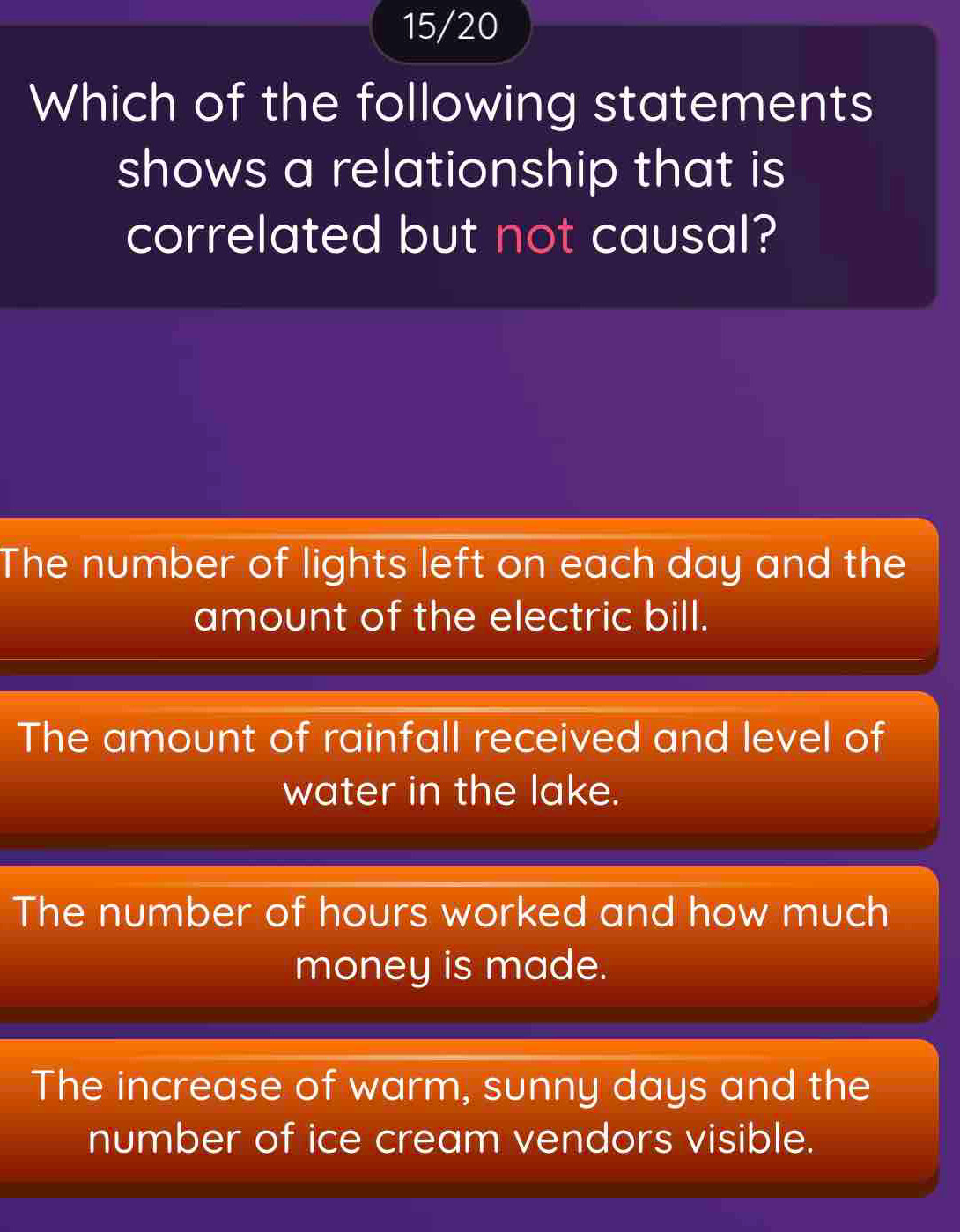 15/20
Which of the following statements
shows a relationship that is
correlated but not causal?
The number of lights left on each day and the
amount of the electric bill.
The amount of rainfall received and level of
water in the lake.
The number of hours worked and how much
money is made.
The increase of warm, sunny days and the
number of ice cream vendors visible.