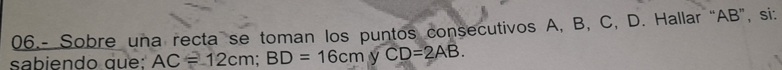 06.- Sobre una recta se toman los puntos consecutivos A, B, C, D. Hallar “ AB ”, si: 
sabiendo que: AC=12cm; BD=16cmyCD=2AB.