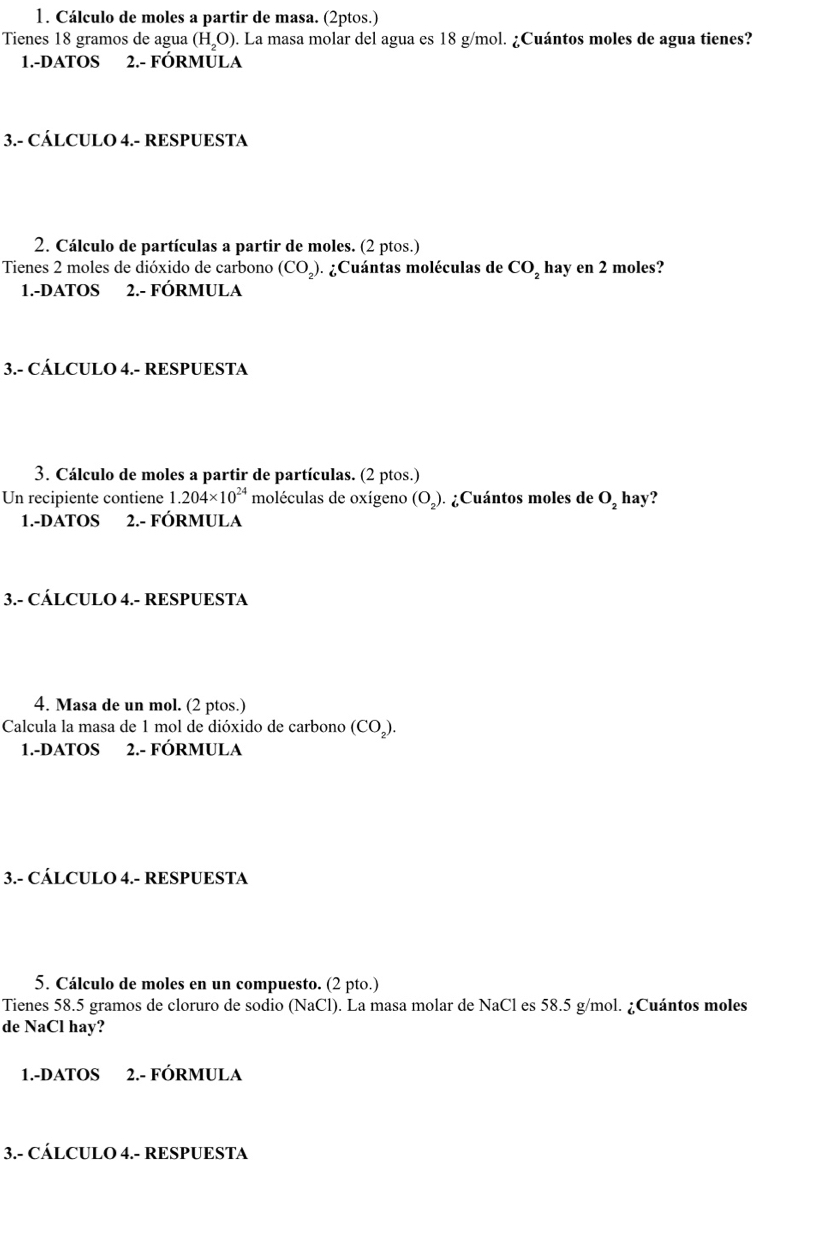 Cálculo de moles a partir de masa. (2ptos.) 
Tienes 18 gramos de agua (H_2O) ). La masa molar del agua es 18 g/mol. ¿Cuántos moles de agua tienes? 
1.-DATOS 2.- FÓRMULA 
3.- CÁLCULO 4.- RESPUESTA 
2. Cálculo de partículas a partir de moles. (2 ptos.) 
Tienes 2 moles de dióxido de carbono (CO_2). ¿Cuántas moléculas de CO_2 hay en 2 moles? 
1.-DATOS 2.- FÓRMULA 
3.- CÁLCULO 4.- RESPUESTA 
3. Cálculo de moles a partir de partículas. (2 ptos.) 
Un recipiente contiene 1.204* 10^(24) moléculas de oxígeno (O_2) ) . ¿Cuántos moles de O_2 hay? 
1.-DATOS 2.- FÓRMULA 
3.- CÁLCULO 4.- RESPUESTA 
4. Masa de un mol. (2 ptos.) 
Calcula la masa de 1 mol de dióxido de carbono (CO_2). 
1.-DATOS 2.- FÓRMULA 
3.- CÁLCULO 4.- RESPUESTA 
5. Cálculo de moles en un compuesto. (2 pto.) 
Tienes 58.5 gramos de cloruro de sodio (NaCl) ). La masa molar de NaCl es 58.5 g/mol. ¿Cuántos moles 
de NaCl hay? 
1.-DATOS 2.- FÓRMULA 
3.- CÁLCULO 4.- RESPUESTA