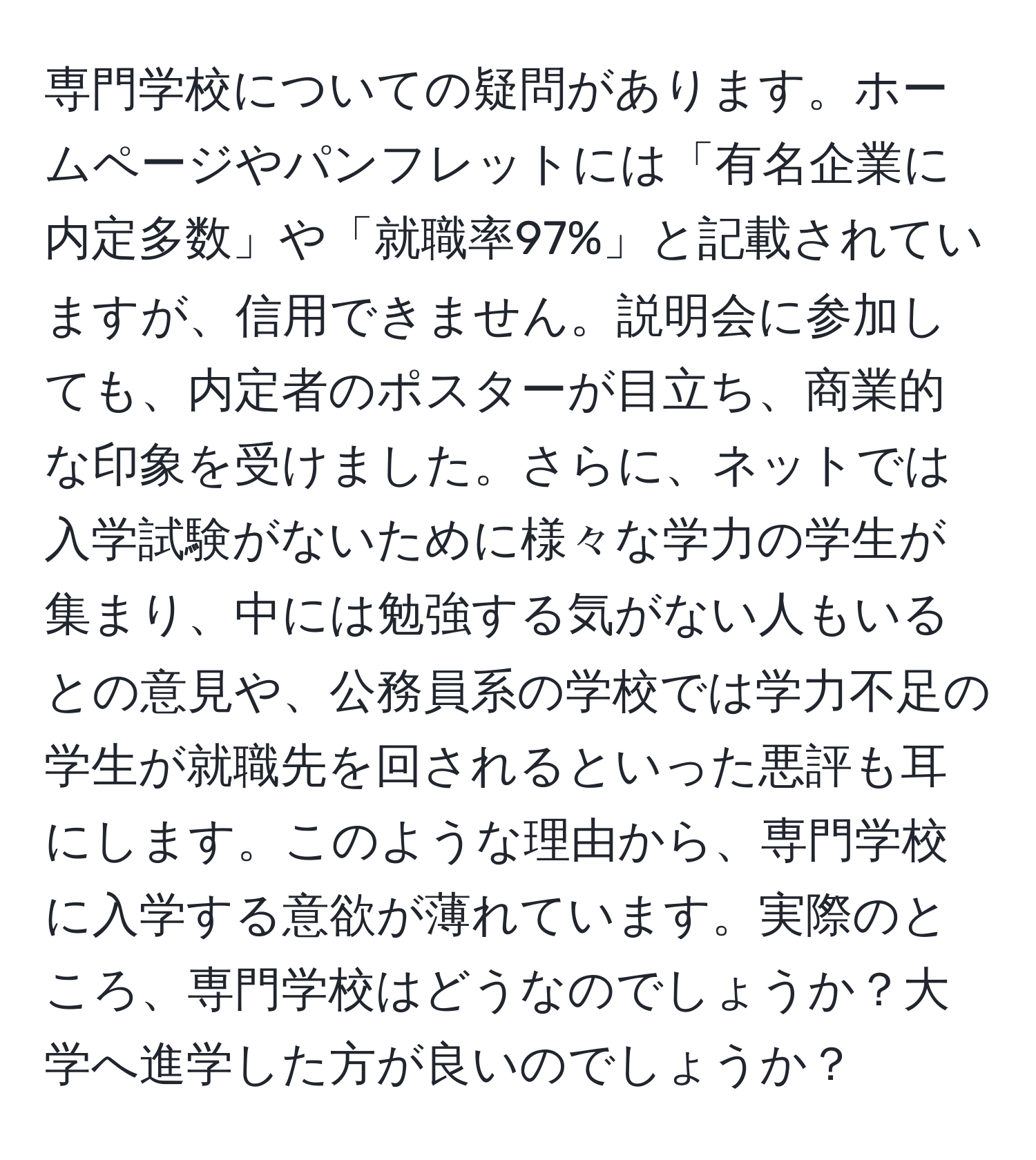 専門学校についての疑問があります。ホームページやパンフレットには「有名企業に内定多数」や「就職率97%」と記載されていますが、信用できません。説明会に参加しても、内定者のポスターが目立ち、商業的な印象を受けました。さらに、ネットでは入学試験がないために様々な学力の学生が集まり、中には勉強する気がない人もいるとの意見や、公務員系の学校では学力不足の学生が就職先を回されるといった悪評も耳にします。このような理由から、専門学校に入学する意欲が薄れています。実際のところ、専門学校はどうなのでしょうか？大学へ進学した方が良いのでしょうか？