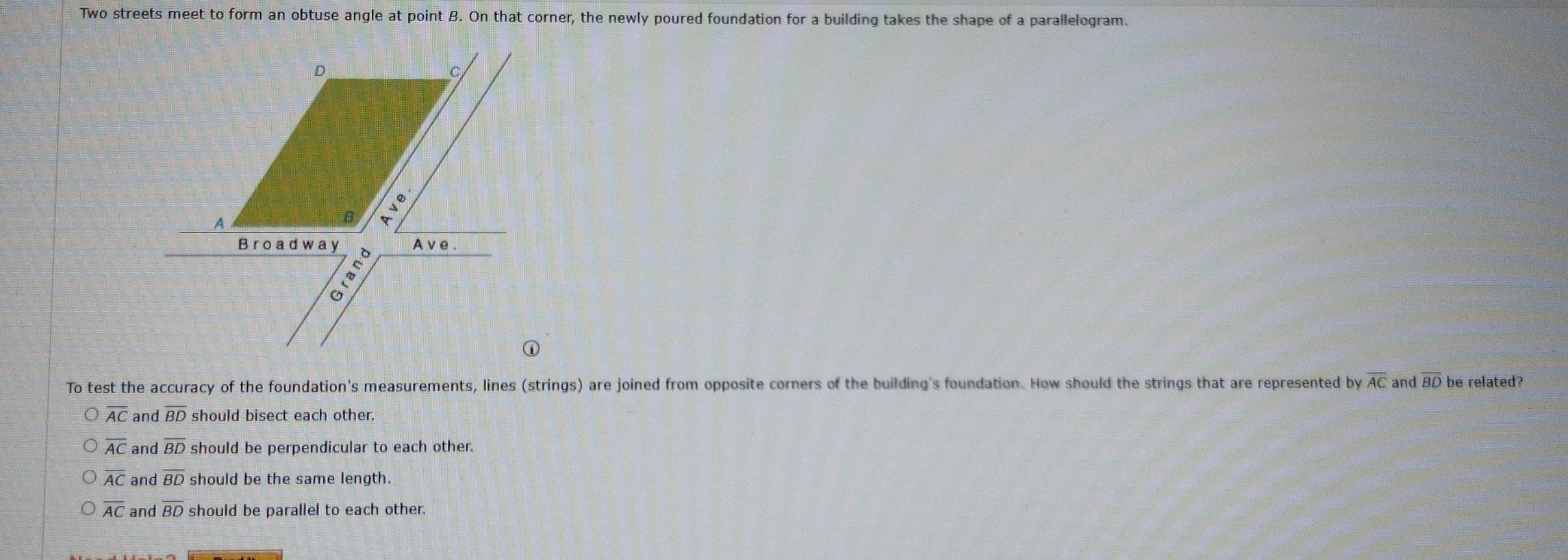 Two streets meet to form an obtuse angle at point B. On that corner, the newly poured foundation for a building takes the shape of a parallelogram.
To test the accuracy of the foundation's measurements, lines (strings) are joined from opposite corners of the building's foundation. How should the strings that are represented by overline AC and overline BD be related?
overline AC and overline BD should bisect each other.
overline AC and overline BD should be perpendicular to each other.
overline AC and overline BD should be the same length.
overline AC and overline BD should be parallel to each other.