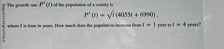 The growth rate P'(t) of the population of a county is
P'(t)=sqrt(t)(4055t+6990). 
5 where I is time in years. How much does the population increase from t=1yea to t=4 years?