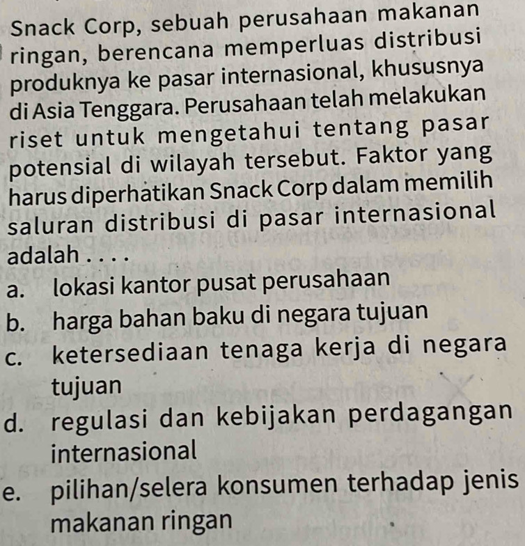 Snack Corp, sebuah perusahaan makanan
ringan, berencana memperluas distribusi
produknya ke pasar internasional, khususnya
di Asia Tenggara. Perusahaan telah melakukan
riset untuk mengetahui tentang pasar
potensial di wilayah tersebut. Faktor yang
harus diperhatikan Snack Corp dalam memilih
saluran distribusi di pasar internasional
adalah . . . .
a. lokasi kantor pusat perusahaan
b. harga bahan baku di negara tujuan
c. ketersediaan tenaga kerja di negara
tujuan
d. regulasi dan kebijakan perdagangan
internasional
e. pilihan/selera konsumen terhadap jenis
makanan ringan