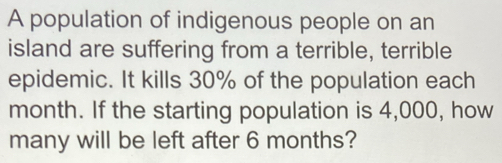 A population of indigenous people on an 
island are suffering from a terrible, terrible 
epidemic. It kills 30% of the population each
month. If the starting population is 4,000, how 
many will be left after 6 months?