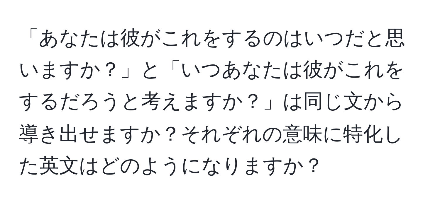 「あなたは彼がこれをするのはいつだと思いますか？」と「いつあなたは彼がこれをするだろうと考えますか？」は同じ文から導き出せますか？それぞれの意味に特化した英文はどのようになりますか？