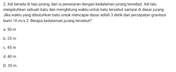 Adi berada di tepi jurang, dan ia penasaran dengan kedalaman jurang tersebut. Adi Ialu
menjatuhkan sebuah batu dan menghitung waktu untuk batu tersebut sampai di dasar jurang.
Jika waktu yang dibutuhkan batu untuk mencapai dasar adlah 3 detik dan percepatan gravitasi
bumi 10 m/s 2. Berapa kedalaman jurang tersebut?
a. 50 m
b. 25 m
c. 45 m
d. 40 m
D. 35 m