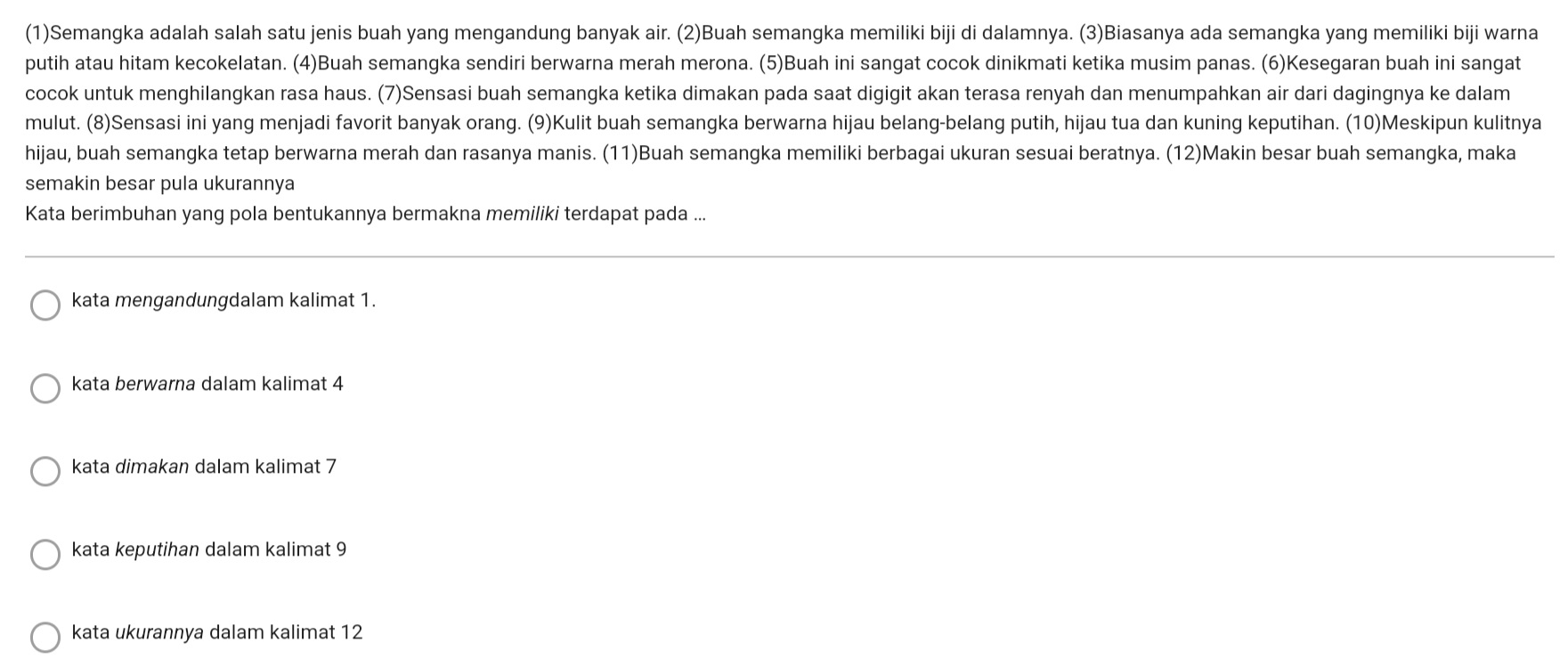 (1)Semangka adalah salah satu jenis buah yang mengandung banyak air. (2)Buah semangka memiliki biji di dalamnya. (3)Biasanya ada semangka yang memiliki biji warna
putih atau hitam kecokelatan. (4)Buah semangka sendiri berwarna merah merona. (5)Buah ini sangat cocok dinikmati ketika musim panas. (6)Kesegaran buah ini sangat
cocok untuk menghilangkan rasa haus. (7)Sensasi buah semangka ketika dimakan pada saat digigit akan terasa renyah dan menumpahkan air dari dagingnya ke dalam
mulut. (8)Sensasi ini yang menjadi favorit banyak orang. (9)Kulit buah semangka berwarna hijau belang-belang putih, hijau tua dan kuning keputihan. (10)Meskipun kulitnya
hijau, buah semangka tetap berwarna merah dan rasanya manis. (11)Buah semangka memiliki berbagai ukuran sesuai beratnya. (12)Makin besar buah semangka, maka
semakin besar pula ukurannya
Kata berimbuhan yang pola bentukannya bermakna memiliki terdapat pada ...
kata mengandungdalam kalimat 1.
kata berwarna dalam kalimat 4
kata dimakan dalam kalimat 7
kata keputihan dalam kalimat 9
kata ukurannya dalam kalimat 12