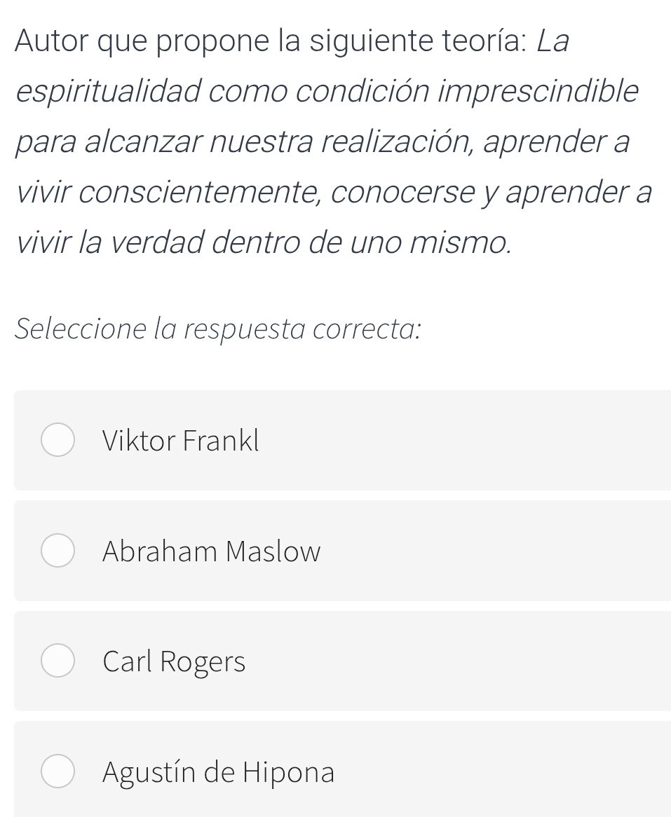 Autor que propone la siguiente teoría: La
espiritualidad como condición imprescindible
para alcanzar nuestra realización, aprender a
vivir conscientemente, conocerse y aprender a
vivir la verdad dentro de uno mismo.
Seleccione la respuesta correcta:
Viktor Frankl
Abraham Maslow
Carl Rogers
Agustín de Hipona