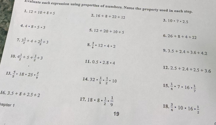 Evaluate each expression using properties of numbers. Name the property used in each step. 
1. 12+10+8+5
2. 16+8+22+12 3. 10· 7· 2.5
4. 4· 8· 5· 3
5. 12+20+10+5 6. 26+8+4+22
7. 3 1/2 +4+2 1/2 +3
8.  3/4 · 12· 4· 2
9. 3.5+2.4+3.6+4.2
10. 4 1/2 +5+ 1/2 +3
11. 0.5· 2.8· 4 12. 2.5+2.4+2.5+3.6
13.  4/5 · 18· 25·  2/9 
14. 32·  1/5 ·  1/2 · 10
15.  1/4 · 7· 16·  1/7 
16. 3.5+8+2.5+2 18· 8·  1/2 ·  1/9   3/4 · 10· 16·  1/2 
17. 
apter 1 
18. 
19