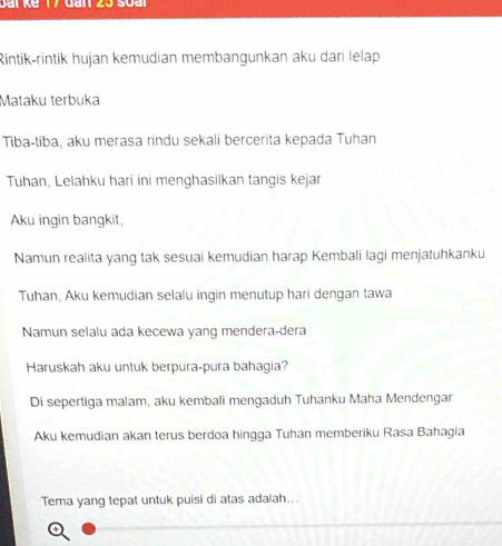 Rintik-rintik hujan kemudian membangunkan aku dari lelap 
Mataku terbuka 
Tiba-tiba, aku merasa rindu sekali bercerita kepada Tuhan 
Tuhan, Lelahku hari ini menghasilkan tangis kejar 
Aku ingin bangkit, 
Namun realita yang tak sesuai kemudian harap Kembali lagi menjatuhkanku 
Tuhan, Aku kemudian selalu ingin menutup hari dengan tawa 
Namun selalu ada kecewa yang mendera-dera 
Haruskah aku untuk berpura-pura bahagia? 
Di sepertiga malam, aku kembali mengaduh Tuhanku Maha Mendengar 
Aku kemudian akan terus berdoa hingga Tuhan memberiku Rasa Bahagia 
Tema yang tepat untuk puisi di atas adalah...