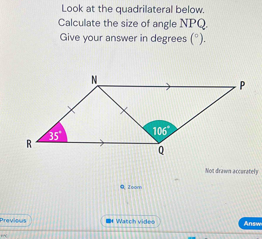 Look at the quadrilateral below.
Calculate the size of angle NPQ.
Give your answer in degrees (^circ ).
Not drawn accurately
Zoom
Previous Watch video Answ
11°C