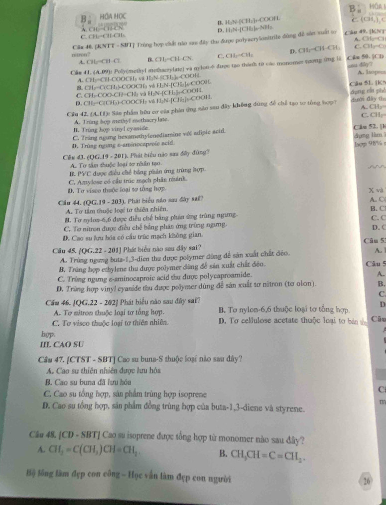 B . HÓA1
B。 HÓA HỌC
B.
A. CLCH-CN H_2N-[C]
C. CH₂=CH-CHs D. H_2N-[CH_3]_a-NH_3. B₂]s-COOH.
C. (CH_3)_2C
A. CH_2=
Cầu 40. [KNTT - SIT] Trùng hợp chất nào sau đây thu được polyacrylonitrile dùng đề sân xuất to Câu 49. [KN]
nitron? CH_2-CH_2 D. CH_2=CH-CH C. CH_2=C
A. CH=CH-CH-Cl- B. CH_2=CH-CN. C.
sau dây?
Cầu 41. (A.09): Poly(methyl methacrylate) và nylon-6 được tạo thành từ các monomer tương ứng là Câu 50.[CD
A. CH₃=CH-COOCH₃ và F LN-[CH_2]_0-COO H A. Isopres
B. CH=C (CH₃)-COOCHa và  1 H_2N-[CH_2]_6-COC )H
C. CH_3 COO.CH=CH v H_2N-[CH_2]_-CO Câu SL [KN
D. CH_2=C(CH_3)· COOCH_3 và H_2N· [CH_2]_2COOH dụng rất phò
Câu 42. (A.11): Sân phẩm hữu cơ của phân ứng nào sau đây không dùng để chế tạo tơ tổng hợp? dưới đây th A. CH≥=
A. Trùng hợp methyl methacrylate. C. CH₂=
B. Trùng hợp vinyl cyanide.
C. Trùng ngưng hexamethylenediamine với adipic acid. Câu 52. [k
D. Trùng ngưng ε-aminocaproic acid. dụng làm 
Câu 43. QG.19-201. Phát biểu nào sau đây đúng? hợp 98%
A. Tơ tầm thuộc loại tơ nhân tạo.
B. PVC được điều chế bằng phản ứng trùng hợp.
~~
C. Amylose có cầu trúc mạch phân nhánh.
D. Tơ visco thuộc loại tơ tổng hợp. x và
Câu 44. QG.19-20 3). Phát biểu nào sau đây sai? A C(
A. Tơ tầm thuộc loại tơ thiên nhiên. B. C
B. Tơ nylon-6,6 được điều chế bằng phân ứng trùng ngưng. C. C
C. Tơ nitron được điều chế bằng phân ứng trùng ngưng.
D. Cao su lưu hóa có cầu trúc mạch không gian. D. C
Câu 5
Câu 45. [QG.22 - 201] Phát biểu nào sau đây sai?
A. Trùng ngưng buta-1,3-dien thu được polymer dùng dể sân xuất chất déo.
A. 1
B. Trùng hợp ethylene thu được polymer dùng để sản xuất chất déo. Câu 5
C. Trùng ngưng ε-aminocaproic acid thu được polycaproamide.
A.
D. Trùng hợp vinyl eyanide thu được polymer dùng dễ sản xuất tơ nitron (tơ olon)
B.
C.
Câu 46. [Q G. 22 - 202] Phát biểu não sau đây sai?
A. Tơ nitron thuộc loại tơ tổng hợp. B. Tơ nylon-6,6 thuộc loại tơ tổng hợp D
C. Tơ visco thuộc loại tơ thiên nhiên. D. Tơ cellulose acetate thuộc loại tơ bán tên Câu
 
hop.
IIL CAO SU
Câu 47. [CTST - SBT] Cao su buna-S thuộc loại nào sau đây?
A. Cao su thiên nhiên được lưu hỏa
B. Cao su buna đã lưu hóa
C. Cao su tổng hợp, sản phẩm trùng hợp isoprene
C
m
D. Cao su tổng hợp, sản phẩm đồng trùng hợp của buta-1,3-diene và styrene.
Câu 48. [CD - SBT] Cao su isoprene được tổng hợp từ monomer nào sau đây?
A. CH_2=C(CH_3)CH=CH_2. B. CH_3CH=C=CH_2.
Bộ lồng làm đẹp con công - Học vấn làm đẹp con người
26