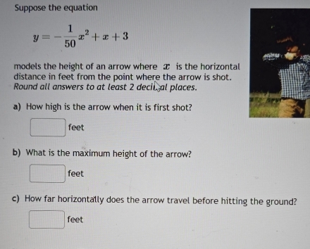 Suppose the equation
y=- 1/50 x^2+x+3
models the height of an arrow where x is the horizontal 
distance in feet from the point where the arrow is shot. 
Round all answers to at least 2 decil al places. 
a) How high is the arrow when it is first shot?
□ feet
b) What is the maximum height of the arrow?
□ feet
c) How far horizontally does the arrow travel before hitting the ground?
^circ  feet