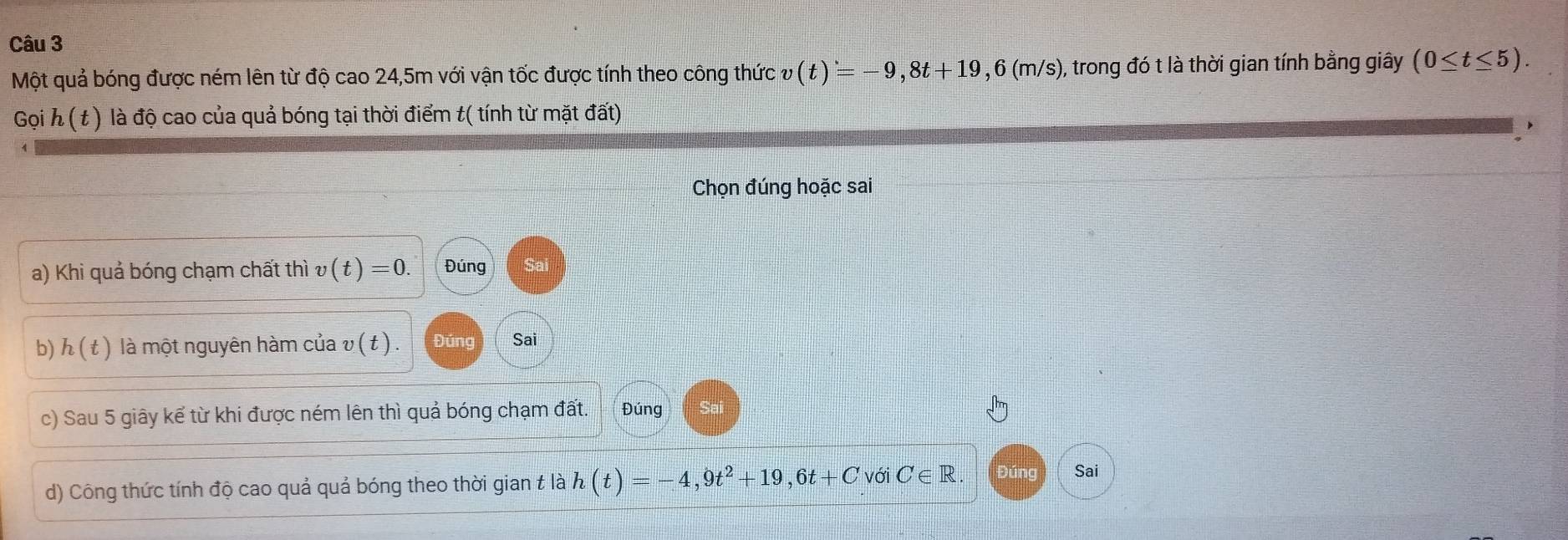 Một quả bóng được ném lên từ độ cao 24,5m với vận tốc được tính theo công thức v(t)=-9,8t+19,6(m/s) ), trong đó t là thời gian tính bằng giây (0≤ t≤ 5). 
G ih(t) là độ cao của quả bóng tại thời điểm t( tính từ mặt đất) 
Chọn đúng hoặc sai 
a) Khi quả bóng chạm chất thì v(t)=0. Đúng 
b) h(t) là một nguyên hàm của v ( t ). Đúng Sai 
c) Sau 5 giây kể từ khi được ném lên thì quả bóng chạm đất. Đúng 
d) Công thức tính độ cao quả quả bóng theo thời gian t là h(t)=-4,9t^2+19,6t+C với C ∈R Đúng Sai